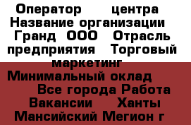 Оператор Call-центра › Название организации ­ Гранд, ООО › Отрасль предприятия ­ Торговый маркетинг › Минимальный оклад ­ 30 000 - Все города Работа » Вакансии   . Ханты-Мансийский,Мегион г.